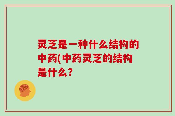 灵芝是一种什么结构的(灵芝的结构是什么？