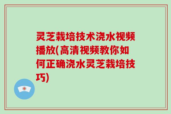 灵芝栽培技术浇水视频播放(高清视频教你如何正确浇水灵芝栽培技巧)