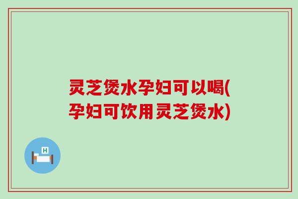 灵芝煲水孕妇可以喝(孕妇可饮用灵芝煲水)