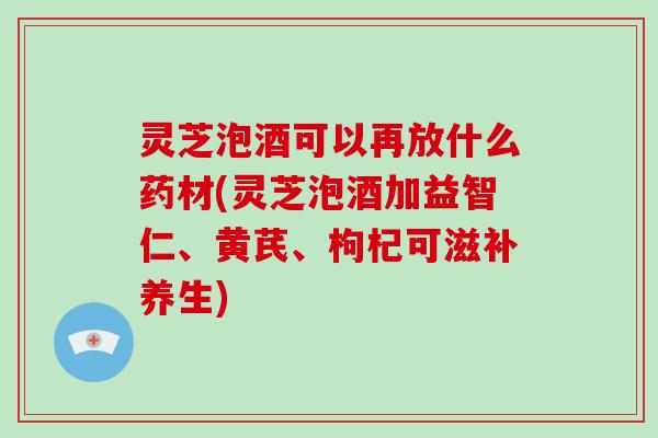 灵芝泡酒可以再放什么药材(灵芝泡酒加益智仁、黄芪、枸杞可滋补养生)