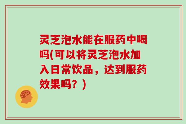 灵芝泡水能在服药中喝吗(可以将灵芝泡水加入日常饮品，达到服果吗？)