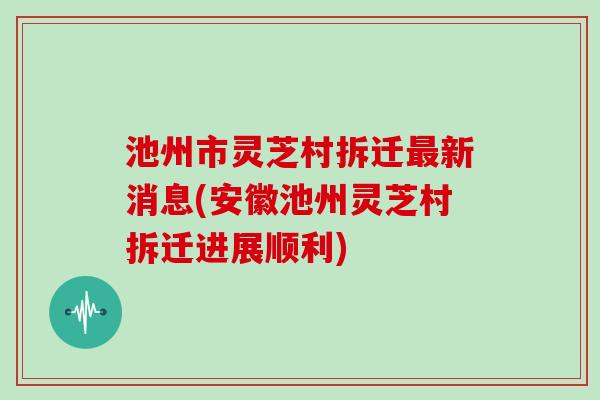 池州市灵芝村拆迁新消息(安徽池州灵芝村拆迁进展顺利)