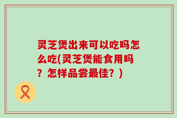 灵芝煲出来可以吃吗怎么吃(灵芝煲能食用吗？怎样品尝佳？)