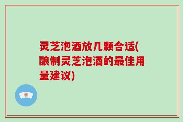 灵芝泡酒放几颗合适(酿制灵芝泡酒的佳用量建议)