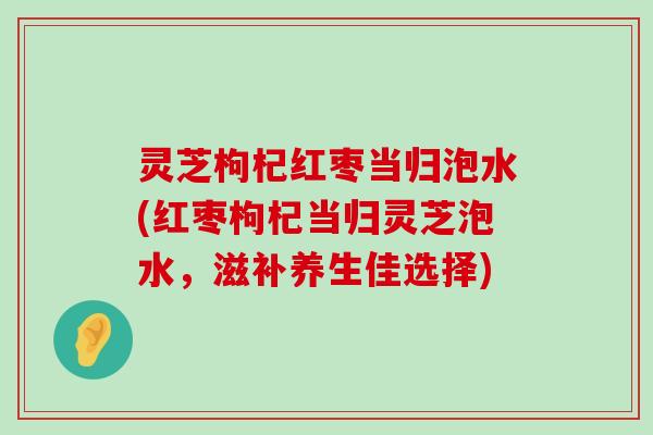 灵芝枸杞红枣当归泡水(红枣枸杞当归灵芝泡水，滋补养生佳选择)