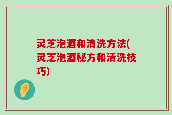 灵芝泡酒和清洗方法(灵芝泡酒秘方和清洗技巧)