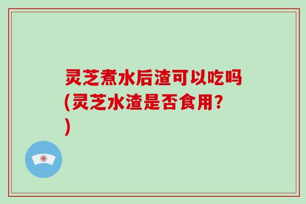 灵芝煮水后渣可以吃吗(灵芝水渣是否食用？)