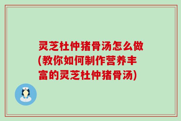 灵芝杜仲猪骨汤怎么做(教你如何制作营养丰富的灵芝杜仲猪骨汤)