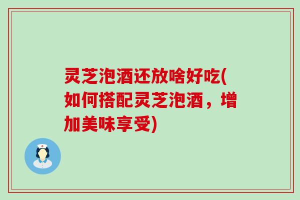 灵芝泡酒还放啥好吃(如何搭配灵芝泡酒，增加美味享受)