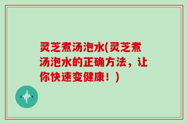 灵芝煮汤泡水(灵芝煮汤泡水的正确方法，让你快速变健康！)