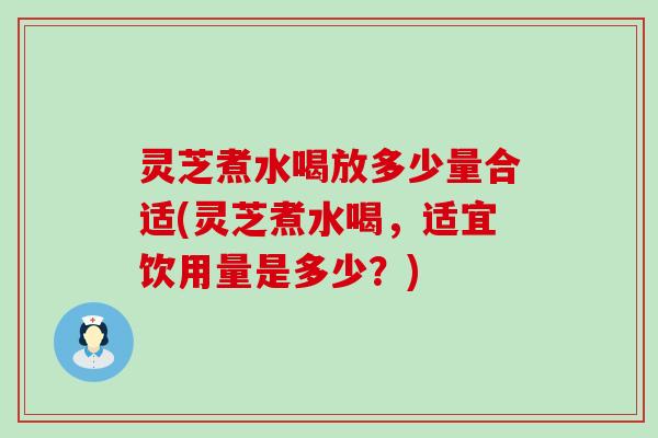 灵芝煮水喝放多少量合适(灵芝煮水喝，适宜饮用量是多少？)