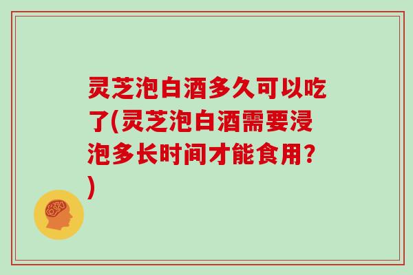 灵芝泡白酒多久可以吃了(灵芝泡白酒需要浸泡多长时间才能食用？)