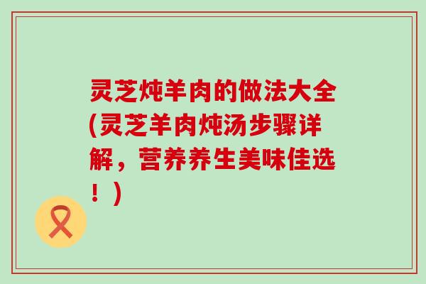 灵芝炖羊肉的做法大全(灵芝羊肉炖汤步骤详解，营养养生美味佳选！)