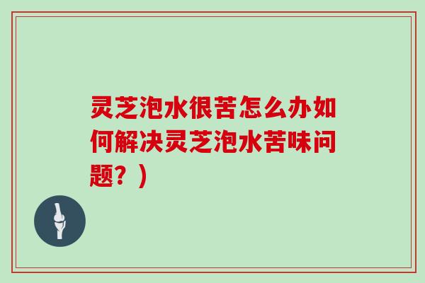 灵芝泡水很苦怎么办如何解决灵芝泡水苦味问题？)