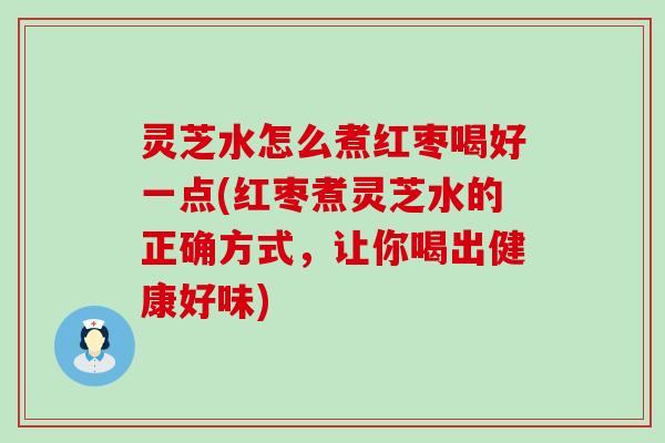 灵芝水怎么煮红枣喝好一点(红枣煮灵芝水的正确方式，让你喝出健康好味)