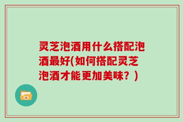 灵芝泡酒用什么搭配泡酒好(如何搭配灵芝泡酒才能更加美味？)