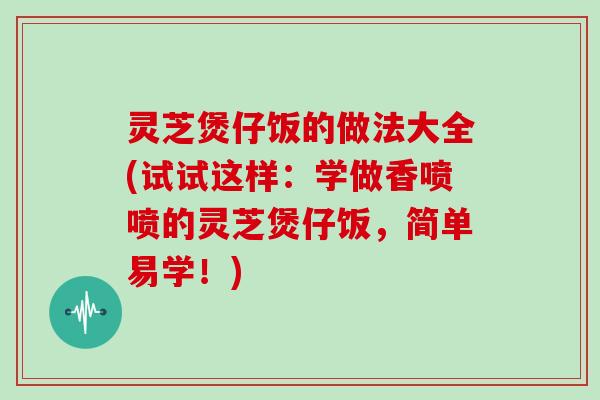 灵芝煲仔饭的做法大全(试试这样：学做香喷喷的灵芝煲仔饭，简单易学！)