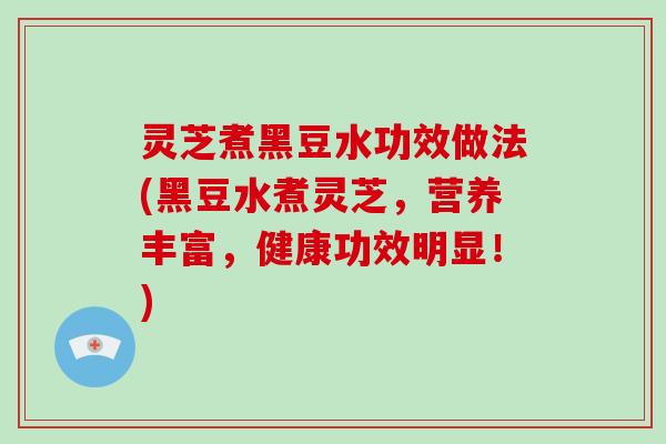 灵芝煮黑豆水功效做法(黑豆水煮灵芝，营养丰富，健康功效明显！)