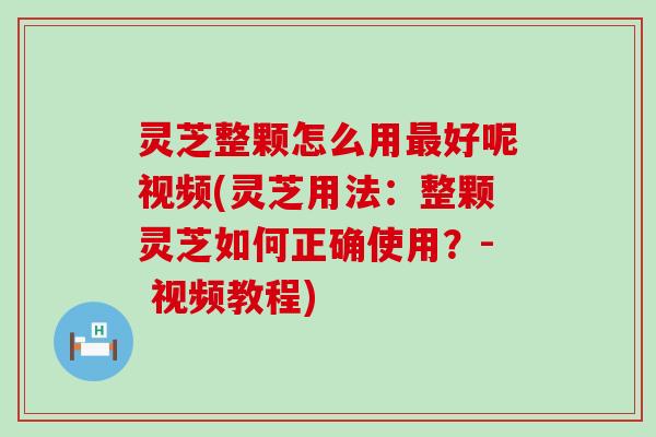 灵芝整颗怎么用好呢视频(灵芝用法：整颗灵芝如何正确使用？- 视频教程)