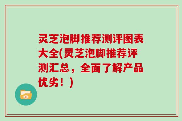 灵芝泡脚推荐测评图表大全(灵芝泡脚推荐评测汇总，全面了解产品优劣！)