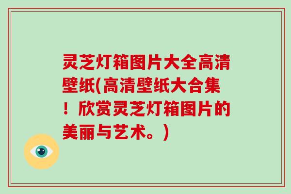 灵芝灯箱图片大全高清壁纸(高清壁纸大合集！欣赏灵芝灯箱图片的美丽与艺术。)