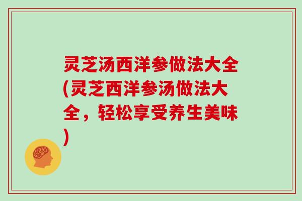 灵芝汤西洋参做法大全(灵芝西洋参汤做法大全，轻松享受养生美味)