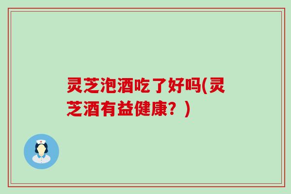 灵芝泡酒吃了好吗(灵芝酒有益健康？)