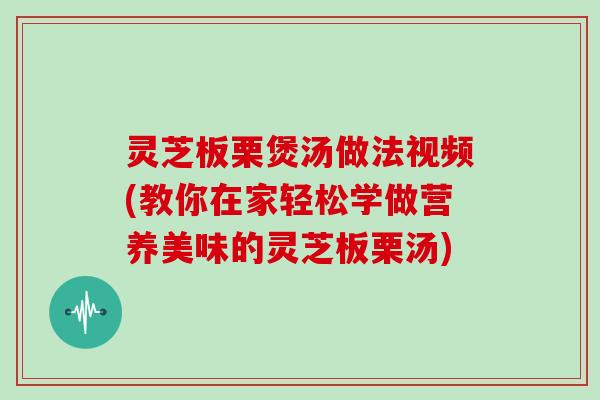 灵芝板栗煲汤做法视频(教你在家轻松学做营养美味的灵芝板栗汤)