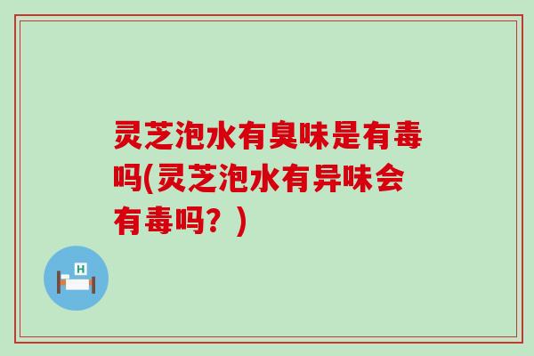 灵芝泡水有臭味是有毒吗(灵芝泡水有异味会有毒吗？)