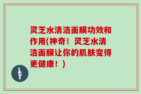 灵芝水清洁面膜功效和作用(神奇！灵芝水清洁面膜让你的变得更健康！)