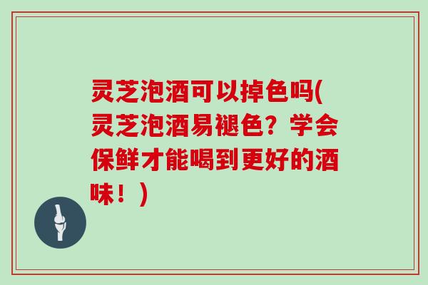 灵芝泡酒可以掉色吗(灵芝泡酒易褪色？学会保鲜才能喝到更好的酒味！)