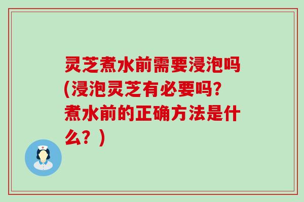 灵芝煮水前需要浸泡吗(浸泡灵芝有必要吗？煮水前的正确方法是什么？)