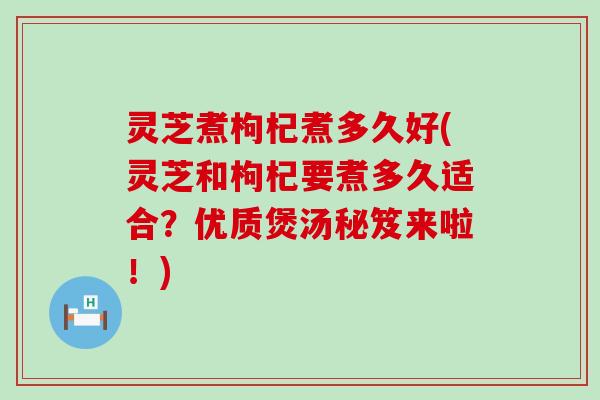 灵芝煮枸杞煮多久好(灵芝和枸杞要煮多久适合？优质煲汤秘笈来啦！)