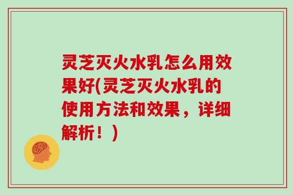 灵芝灭火水乳怎么用效果好(灵芝灭火水乳的使用方法和效果，详细解析！)