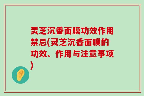 灵芝沉香面膜功效作用禁忌(灵芝沉香面膜的功效、作用与注意事项)