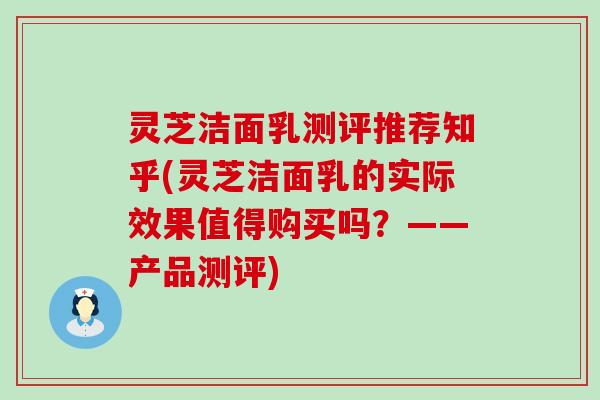 灵芝洁面乳测评推荐知乎(灵芝洁面乳的实际效果值得购买吗？——产品测评)