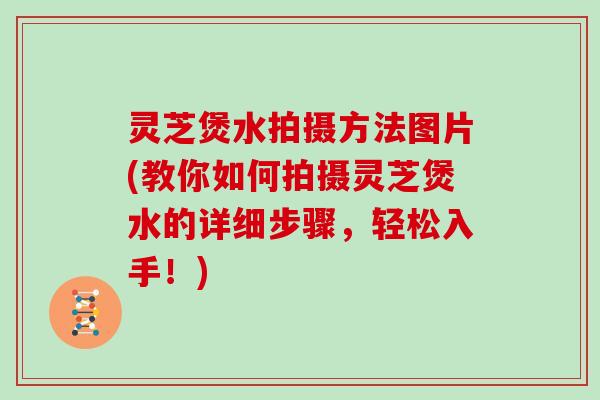 灵芝煲水拍摄方法图片(教你如何拍摄灵芝煲水的详细步骤，轻松入手！)