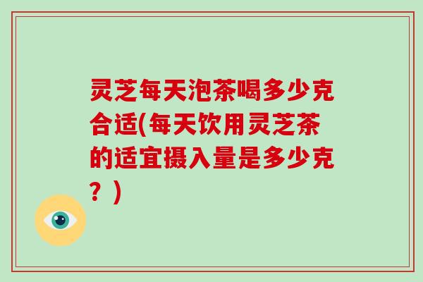 灵芝每天泡茶喝多少克合适(每天饮用灵芝茶的适宜摄入量是多少克？)