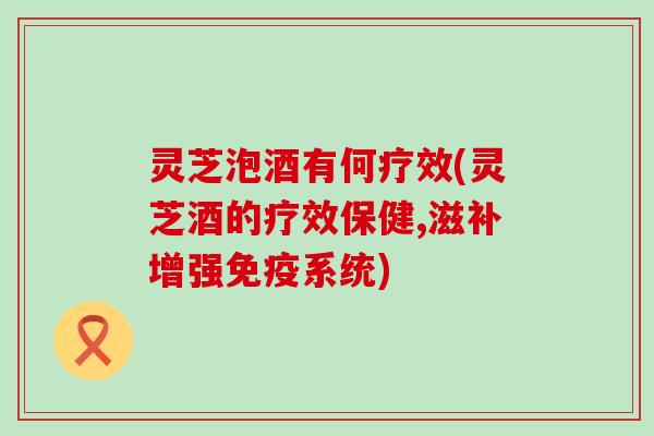 灵芝泡酒有何疗效(灵芝酒的疗效保健,滋补增强免疫系统)