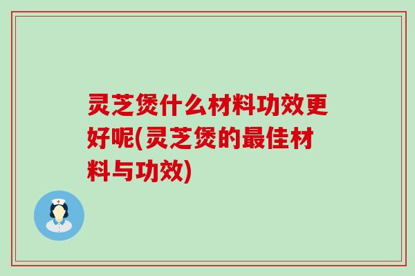 灵芝煲什么材料功效更好呢(灵芝煲的佳材料与功效)