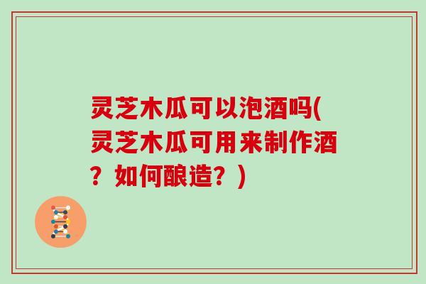 灵芝木瓜可以泡酒吗(灵芝木瓜可用来制作酒？如何酿造？)