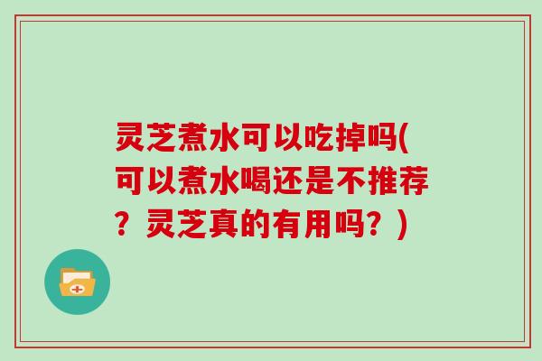 灵芝煮水可以吃掉吗(可以煮水喝还是不推荐？灵芝真的有用吗？)