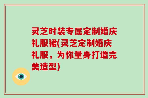 灵芝时装专属定制婚庆礼服裙(灵芝定制婚庆礼服，为你量身打造完美造型)