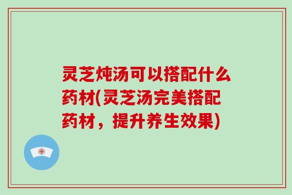 灵芝炖汤可以搭配什么药材(灵芝汤完美搭配药材，提升养生效果)