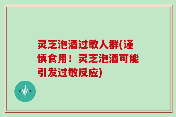 灵芝泡酒人群(谨慎食用！灵芝泡酒可能引发反应)