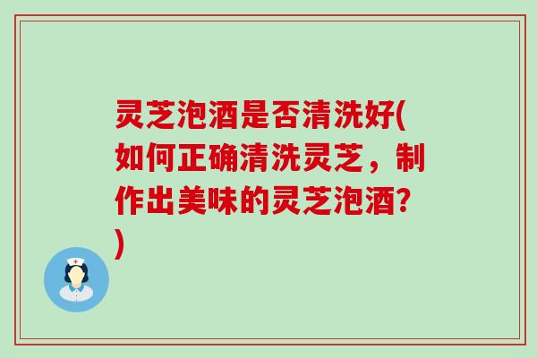 灵芝泡酒是否清洗好(如何正确清洗灵芝，制作出美味的灵芝泡酒？)