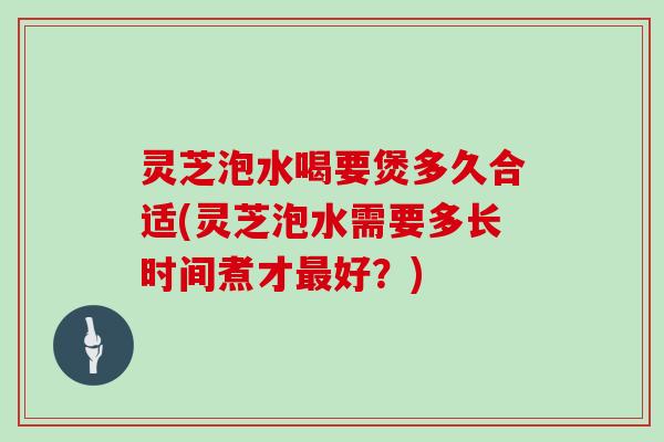 灵芝泡水喝要煲多久合适(灵芝泡水需要多长时间煮才好？)