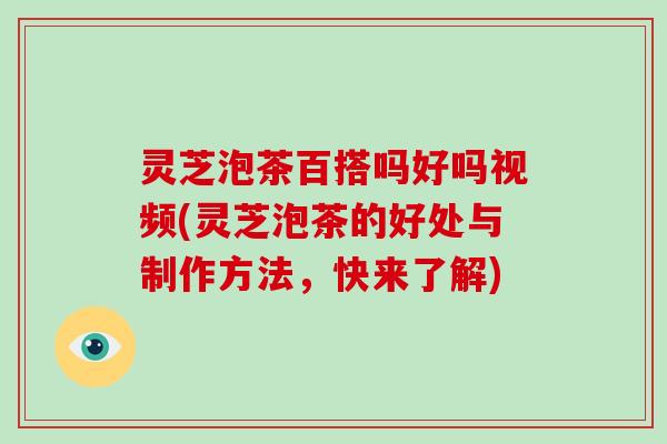 灵芝泡茶百搭吗好吗视频(灵芝泡茶的好处与制作方法，快来了解)