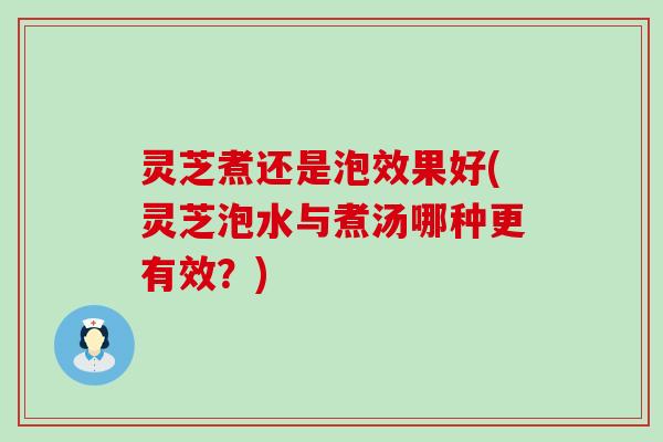 灵芝煮还是泡效果好(灵芝泡水与煮汤哪种更有效？)