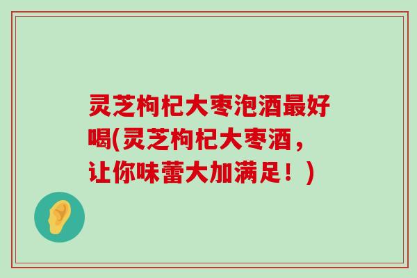 灵芝枸杞大枣泡酒好喝(灵芝枸杞大枣酒，让你味蕾大加满足！)